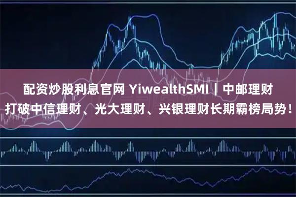 配资炒股利息官网 YiwealthSMI｜中邮理财打破中信理财、光大理财、兴银理财长期霸榜局势！