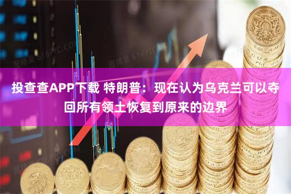 投查查APP下载 特朗普：现在认为乌克兰可以夺回所有领土恢复到原来的边界