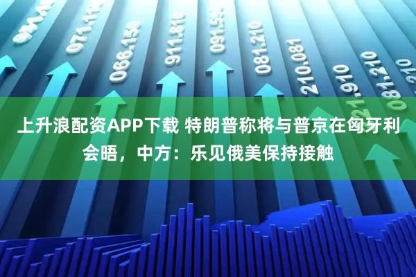 上升浪配资APP下载 特朗普称将与普京在匈牙利会晤,中方:乐见俄美保持接触