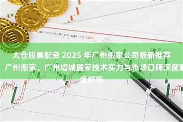 太仓股票配资 2025 年广州搬家公司最新推荐榜,广州搬家、广州增城搬家技术实力与市场口碑深度解析