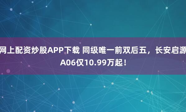 网上配资炒股APP下载 同级唯一前双后五，长安启源A06仅10.99万起！