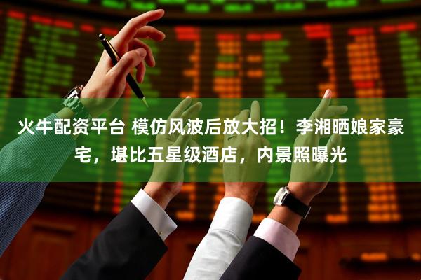 火牛配资平台 模仿风波后放大招！李湘晒娘家豪宅，堪比五星级酒店，内景照曝光