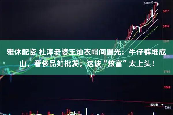 雅休配资 杜淳老婆王灿衣帽间曝光：牛仔裤堆成山，奢侈品如批发，这波“炫富”太上头！