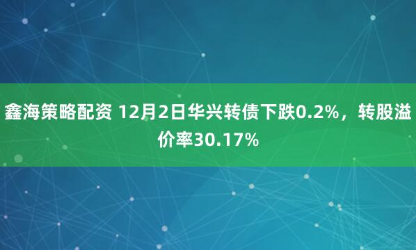 鑫海策略配资 12月2日华兴转债下跌0.2%，转股溢价率30.17%