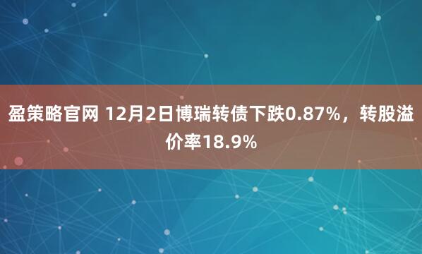 盈策略官网 12月2日博瑞转债下跌0.87%,转股溢价率18.9%