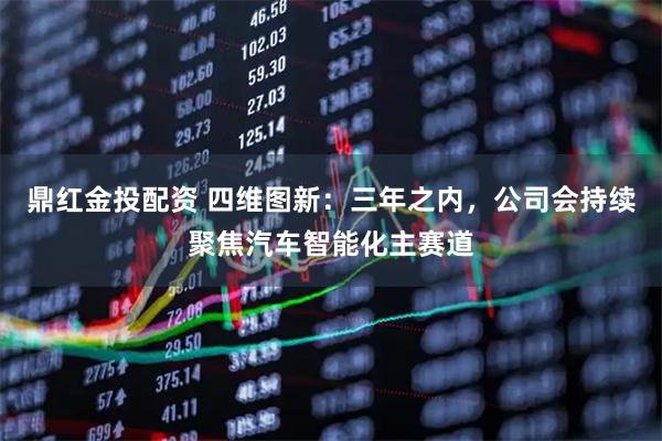 鼎红金投配资 四维图新：三年之内，公司会持续聚焦汽车智能化主赛道