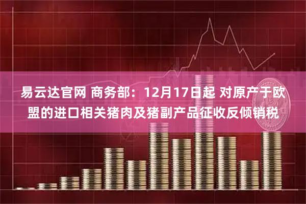 易云达官网 商务部：12月17日起 对原产于欧盟的进口相关猪肉及猪副产品征收反倾销税