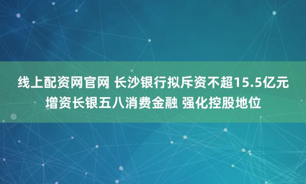 线上配资网官网 长沙银行拟斥资不超15.5亿元增资长银五八消费金融 强化控股地位