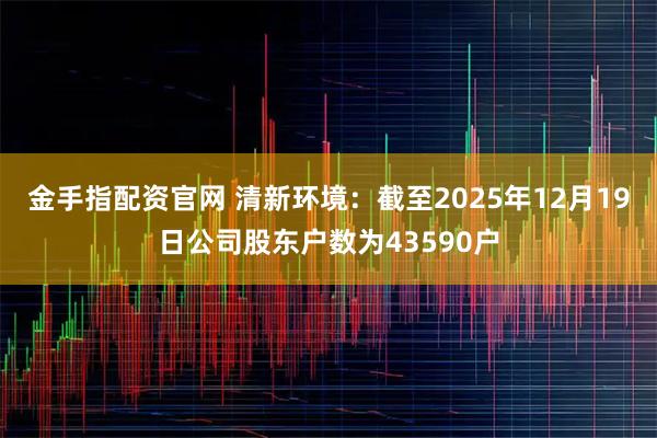 金手指配资官网 清新环境：截至2025年12月19日公司股东户数为43590户