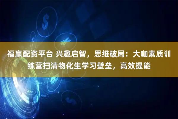福赢配资平台 兴趣启智，思维破局：大咖素质训练营扫清物化生学习壁垒，高效提能
