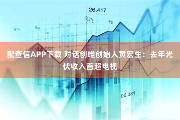 配查信APP下载 对话创维创始人黄宏生：去年光伏收入首超电视