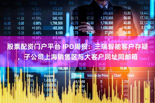 股票配资门户平台 IPO周报：三瑞智能客户存疑，子公司上海销售区与大客户同址同邮箱