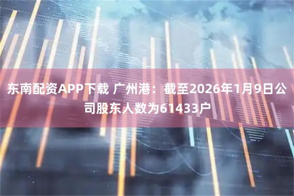 东南配资APP下载 广州港：截至2026年1月9日公司股东人数为61433户