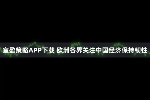 室盈策略APP下载 欧洲各界关注中国经济保持韧性
