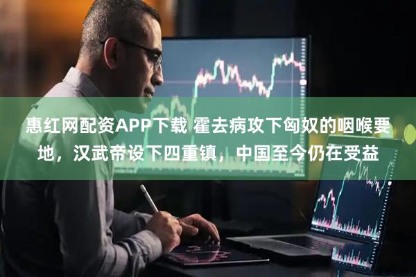 惠红网配资APP下载 霍去病攻下匈奴的咽喉要地，汉武帝设下四重镇，中国至今仍在受益