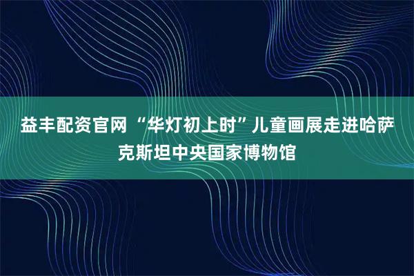 益丰配资官网 “华灯初上时”儿童画展走进哈萨克斯坦中央国家博物馆