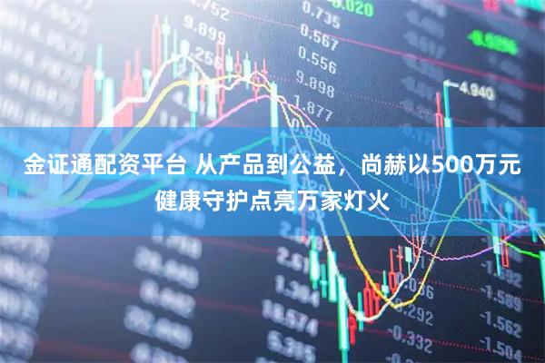 金证通配资平台 从产品到公益,尚赫以500万元健康守护点亮万家灯火