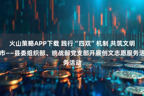 火山策略APP下载 践行“四双”机制 共筑文明城市——县委组织部、统战部党支部开展创文志愿服务活动