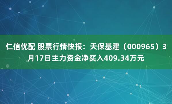 仁信优配 股票行情快报:天保基建(000965)3月17日主力资金净买入409.34万元