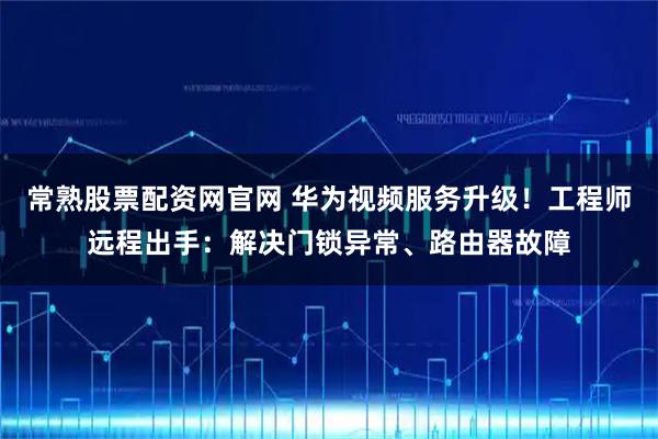 常熟股票配资网官网 华为视频服务升级！工程师远程出手：解决门锁异常、路由器故障