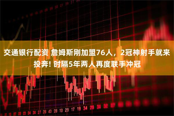 交通银行配资 詹姆斯刚加盟76人，2冠神射手就来投奔! 时隔5年两人再度联手冲冠